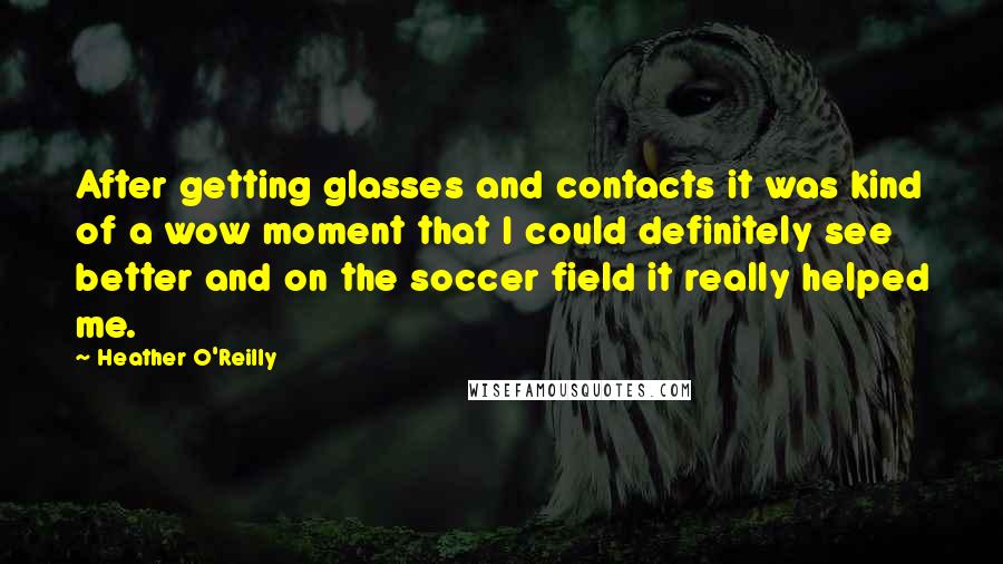 Heather O'Reilly Quotes: After getting glasses and contacts it was kind of a wow moment that I could definitely see better and on the soccer field it really helped me.