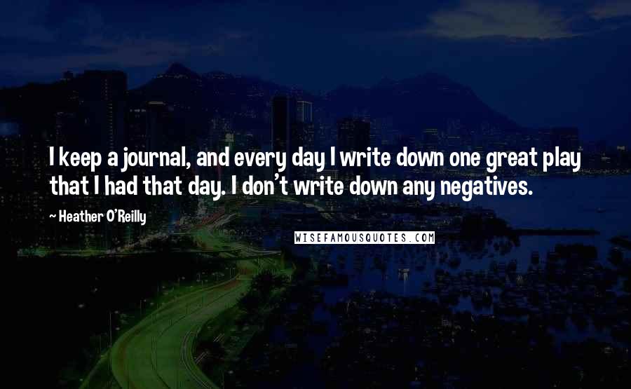 Heather O'Reilly Quotes: I keep a journal, and every day I write down one great play that I had that day. I don't write down any negatives.