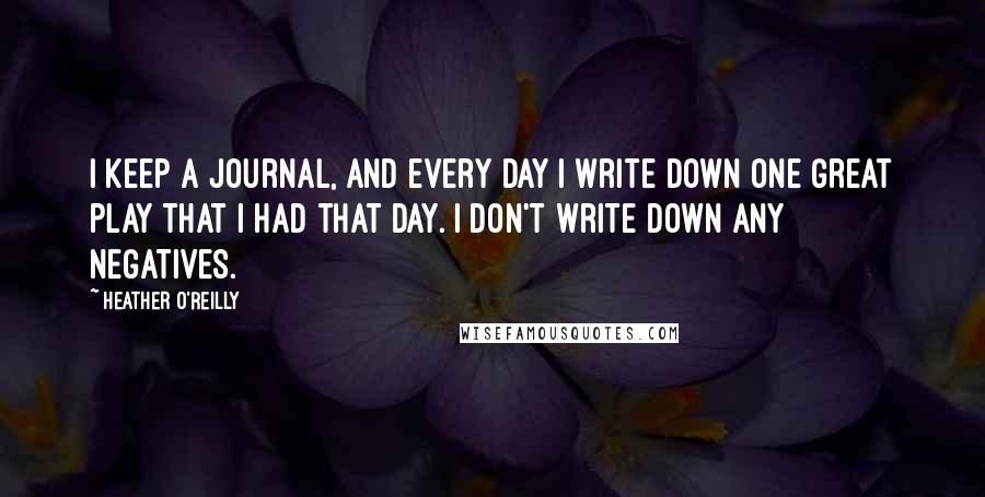 Heather O'Reilly Quotes: I keep a journal, and every day I write down one great play that I had that day. I don't write down any negatives.