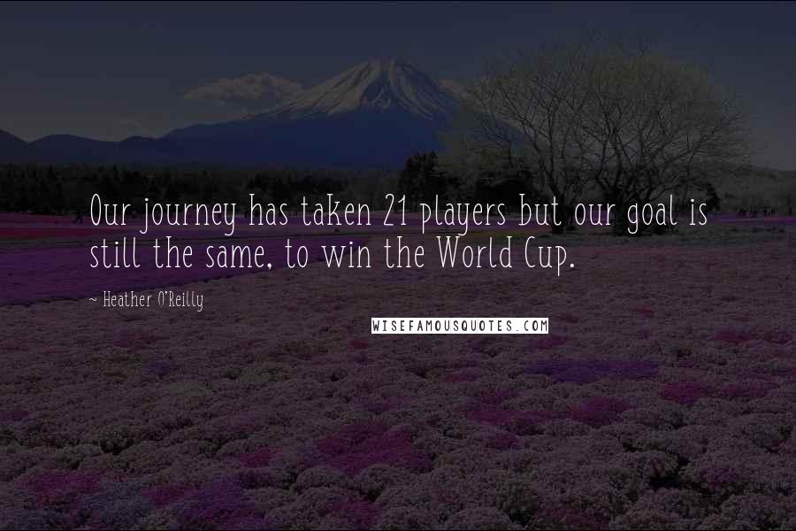 Heather O'Reilly Quotes: Our journey has taken 21 players but our goal is still the same, to win the World Cup.