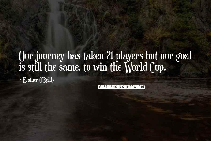 Heather O'Reilly Quotes: Our journey has taken 21 players but our goal is still the same, to win the World Cup.