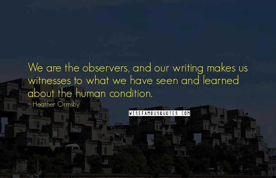 Heather Ormsby Quotes: We are the observers, and our writing makes us witnesses to what we have seen and learned about the human condition.
