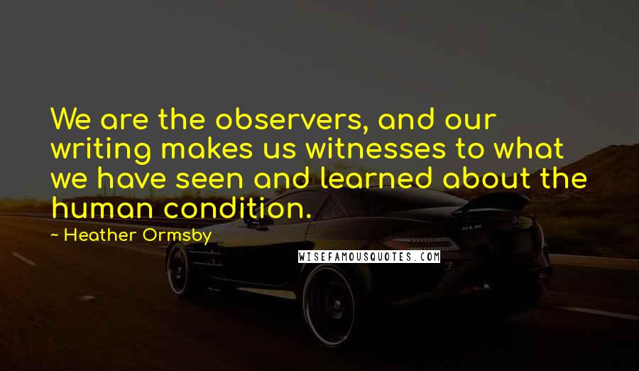 Heather Ormsby Quotes: We are the observers, and our writing makes us witnesses to what we have seen and learned about the human condition.