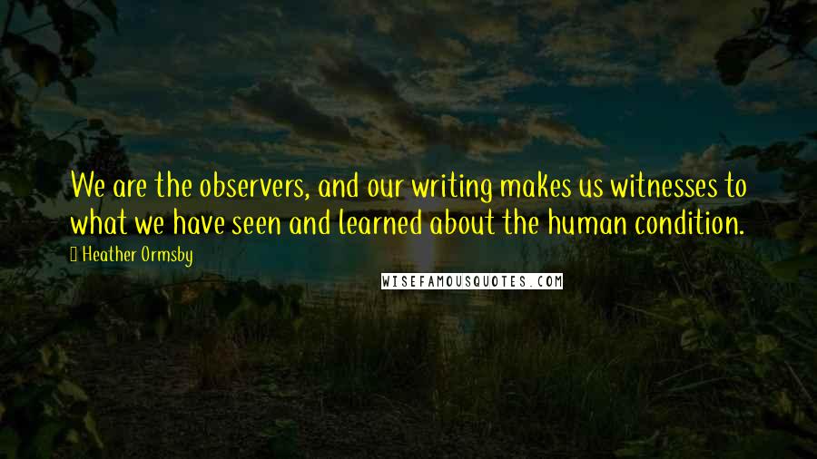 Heather Ormsby Quotes: We are the observers, and our writing makes us witnesses to what we have seen and learned about the human condition.