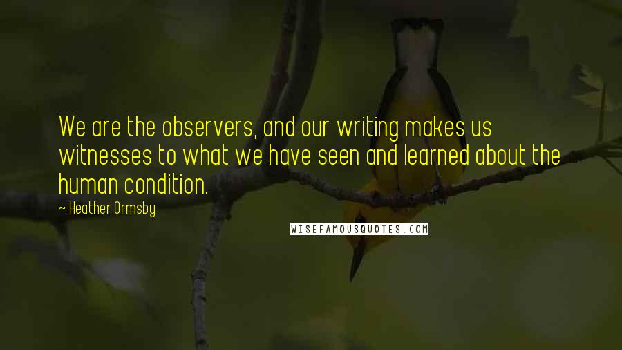 Heather Ormsby Quotes: We are the observers, and our writing makes us witnesses to what we have seen and learned about the human condition.