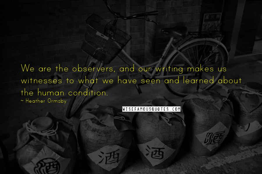 Heather Ormsby Quotes: We are the observers, and our writing makes us witnesses to what we have seen and learned about the human condition.