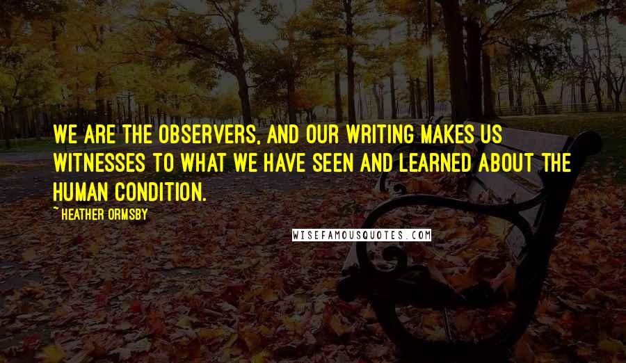 Heather Ormsby Quotes: We are the observers, and our writing makes us witnesses to what we have seen and learned about the human condition.