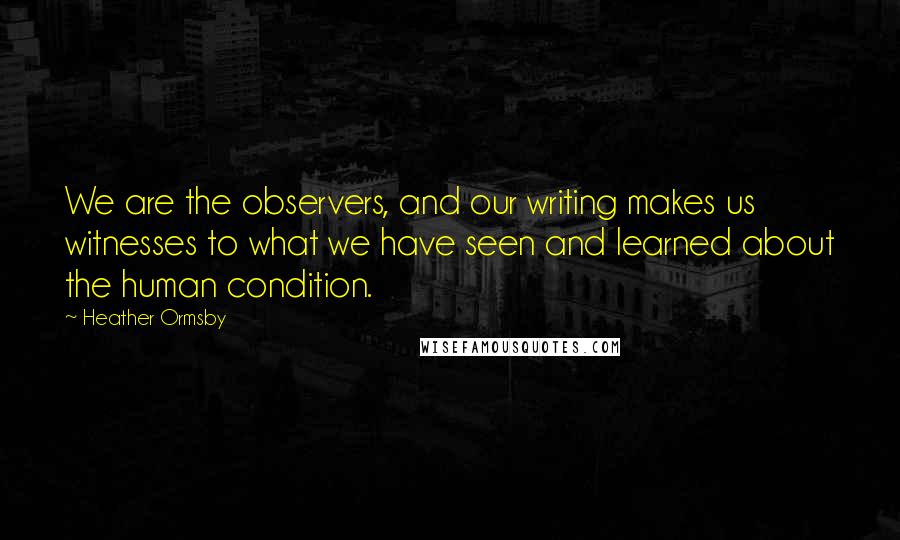 Heather Ormsby Quotes: We are the observers, and our writing makes us witnesses to what we have seen and learned about the human condition.