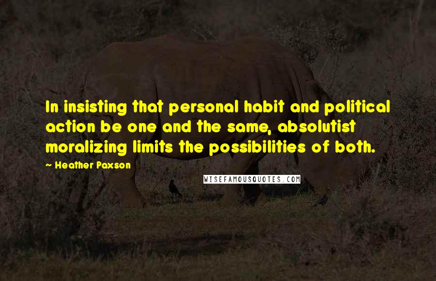 Heather Paxson Quotes: In insisting that personal habit and political action be one and the same, absolutist moralizing limits the possibilities of both.