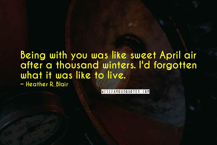Heather R. Blair Quotes: Being with you was like sweet April air after a thousand winters. I'd forgotten what it was like to live.