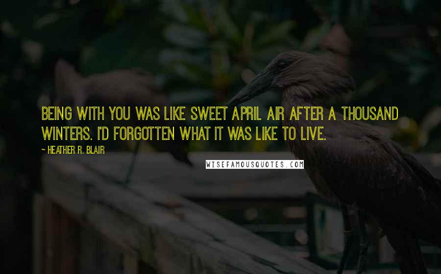 Heather R. Blair Quotes: Being with you was like sweet April air after a thousand winters. I'd forgotten what it was like to live.