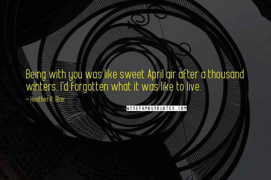 Heather R. Blair Quotes: Being with you was like sweet April air after a thousand winters. I'd forgotten what it was like to live.
