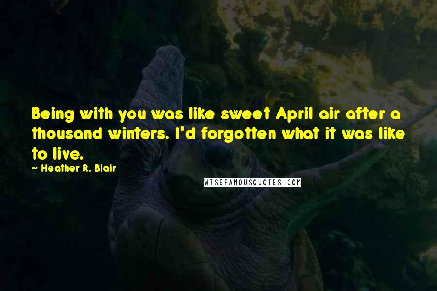 Heather R. Blair Quotes: Being with you was like sweet April air after a thousand winters. I'd forgotten what it was like to live.