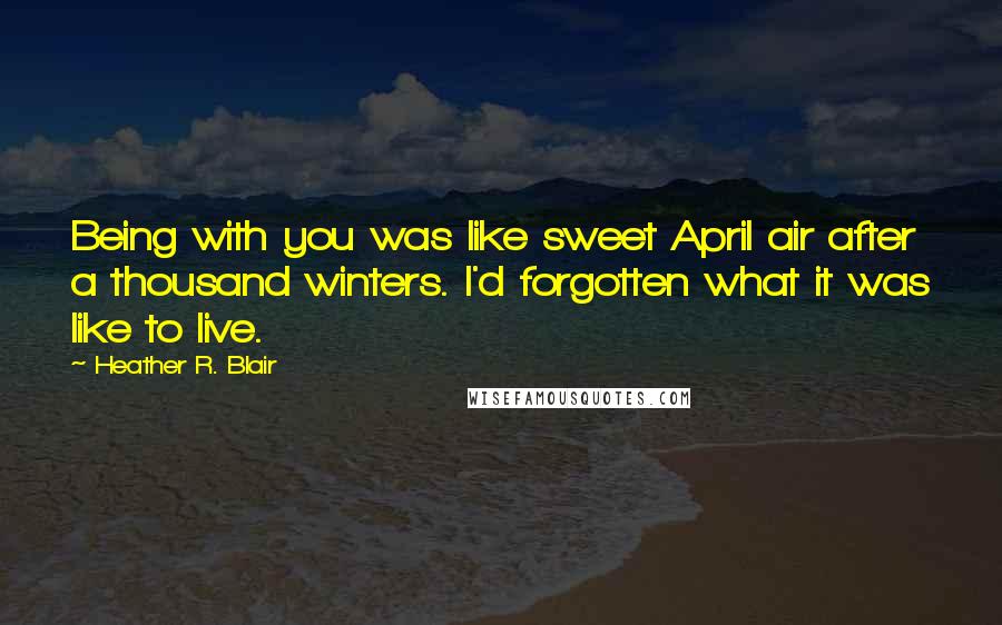 Heather R. Blair Quotes: Being with you was like sweet April air after a thousand winters. I'd forgotten what it was like to live.