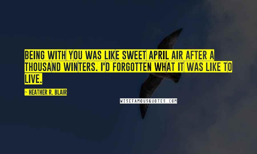 Heather R. Blair Quotes: Being with you was like sweet April air after a thousand winters. I'd forgotten what it was like to live.
