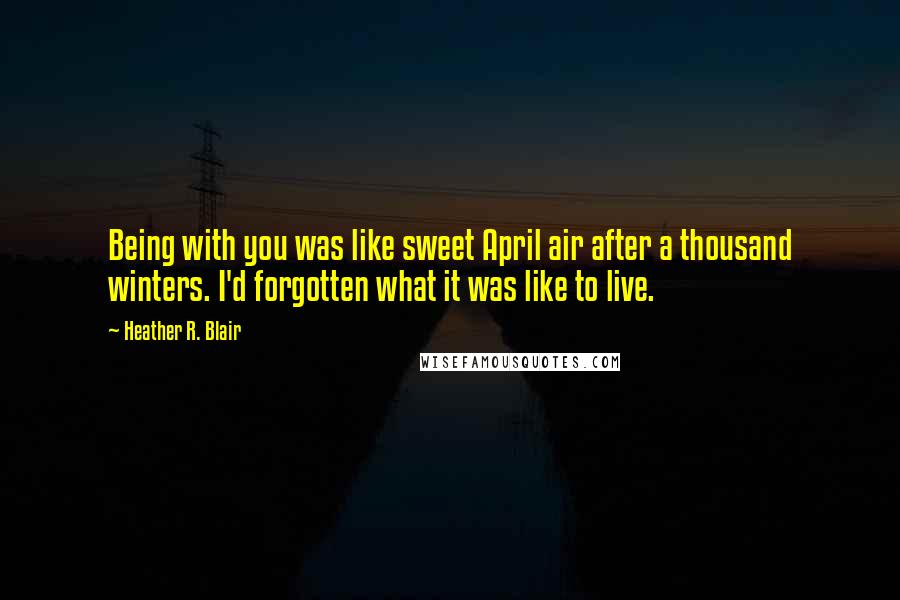 Heather R. Blair Quotes: Being with you was like sweet April air after a thousand winters. I'd forgotten what it was like to live.