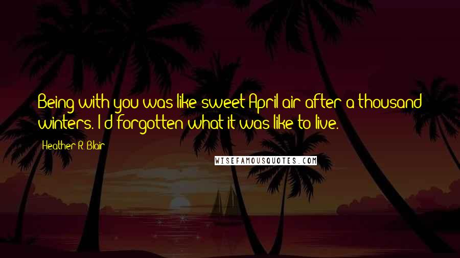 Heather R. Blair Quotes: Being with you was like sweet April air after a thousand winters. I'd forgotten what it was like to live.