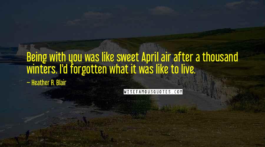 Heather R. Blair Quotes: Being with you was like sweet April air after a thousand winters. I'd forgotten what it was like to live.