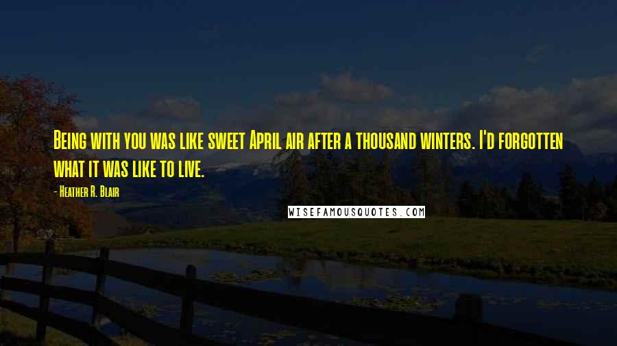 Heather R. Blair Quotes: Being with you was like sweet April air after a thousand winters. I'd forgotten what it was like to live.