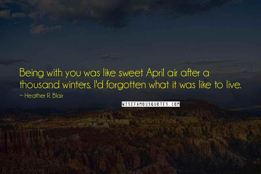 Heather R. Blair Quotes: Being with you was like sweet April air after a thousand winters. I'd forgotten what it was like to live.
