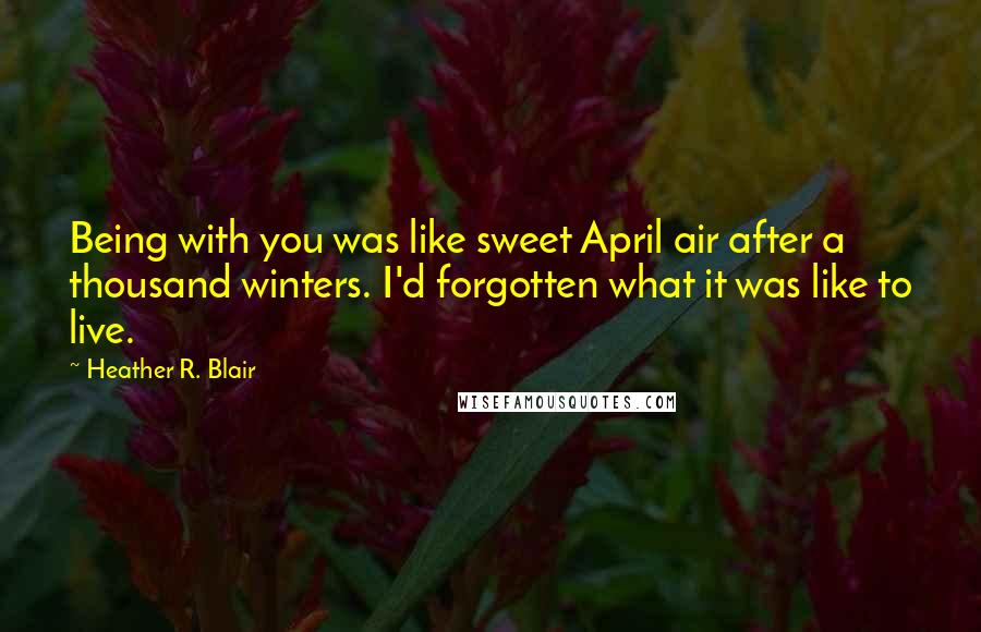 Heather R. Blair Quotes: Being with you was like sweet April air after a thousand winters. I'd forgotten what it was like to live.