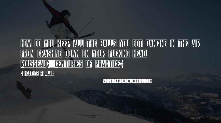 Heather R. Blair Quotes: How do you keep all the balls you got dancing in the air from crashing down on your fucking head, Rousseau?""Centuries of practice?