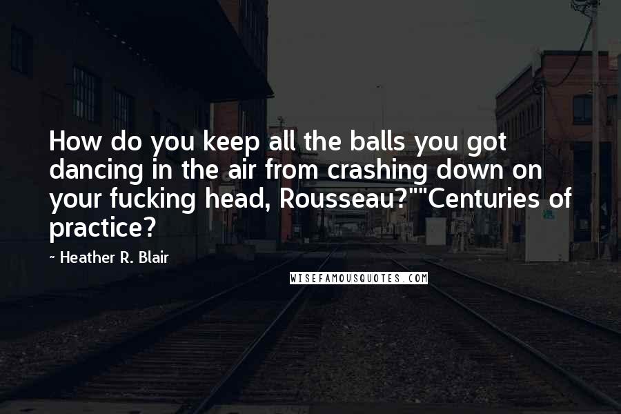 Heather R. Blair Quotes: How do you keep all the balls you got dancing in the air from crashing down on your fucking head, Rousseau?""Centuries of practice?
