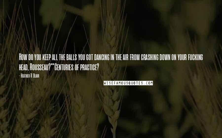 Heather R. Blair Quotes: How do you keep all the balls you got dancing in the air from crashing down on your fucking head, Rousseau?""Centuries of practice?