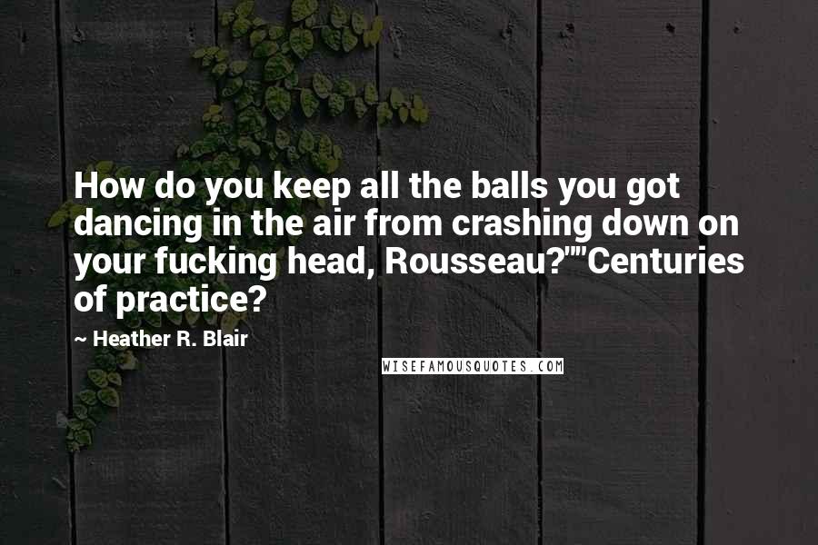 Heather R. Blair Quotes: How do you keep all the balls you got dancing in the air from crashing down on your fucking head, Rousseau?""Centuries of practice?