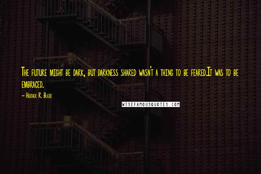 Heather R. Blair Quotes: The future might be dark, but darkness shared wasn't a thing to be feared.It was to be embraced.