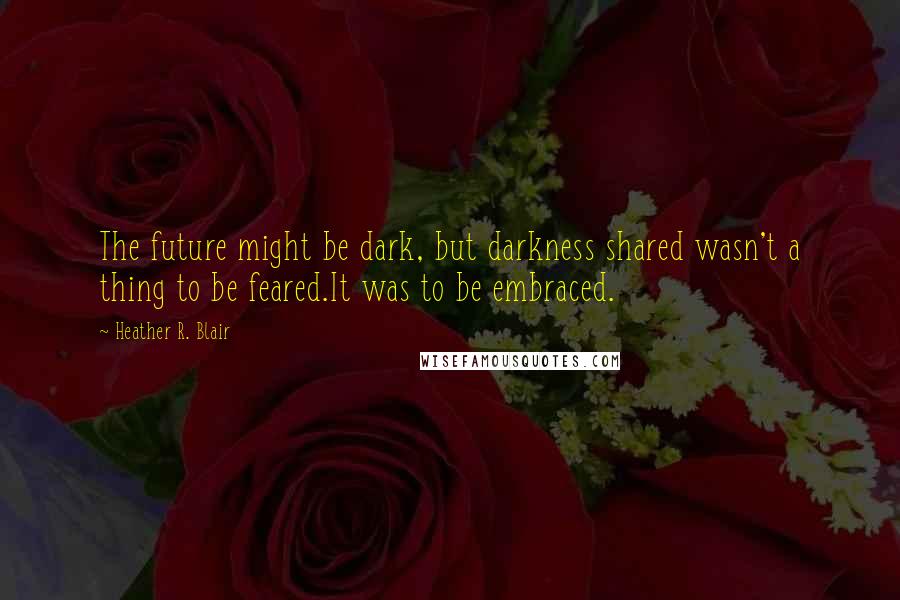 Heather R. Blair Quotes: The future might be dark, but darkness shared wasn't a thing to be feared.It was to be embraced.
