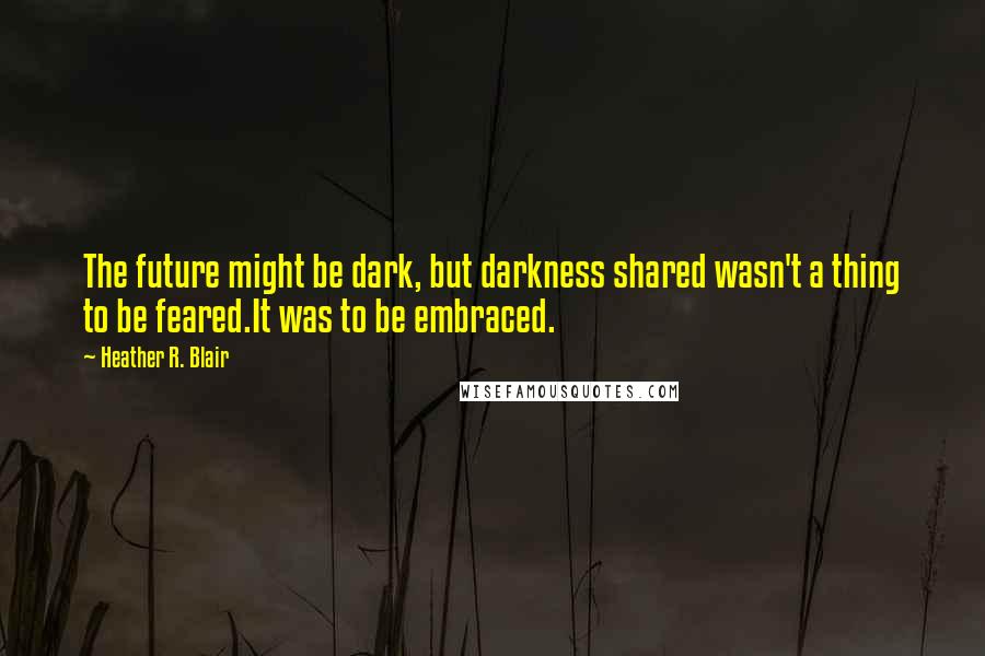 Heather R. Blair Quotes: The future might be dark, but darkness shared wasn't a thing to be feared.It was to be embraced.