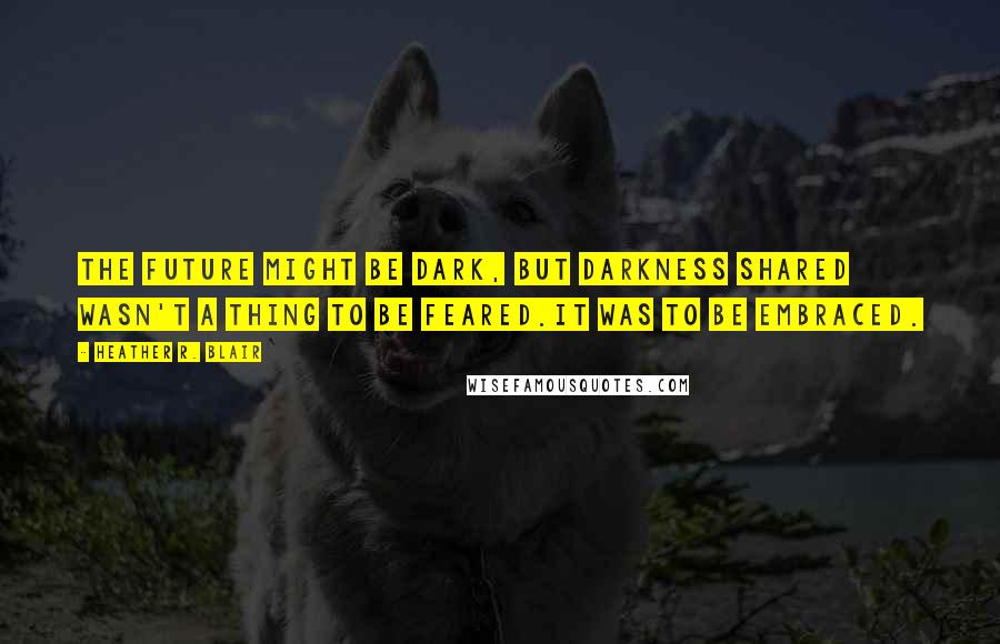 Heather R. Blair Quotes: The future might be dark, but darkness shared wasn't a thing to be feared.It was to be embraced.
