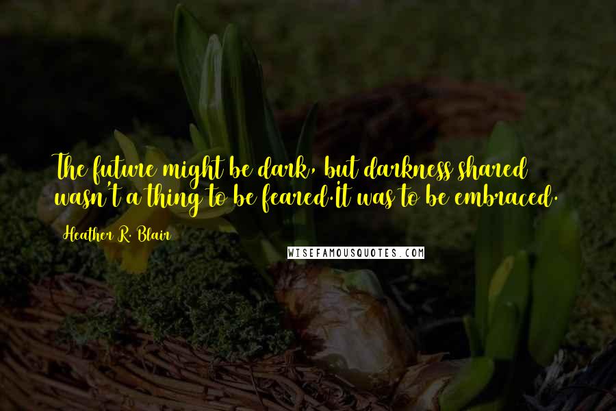 Heather R. Blair Quotes: The future might be dark, but darkness shared wasn't a thing to be feared.It was to be embraced.