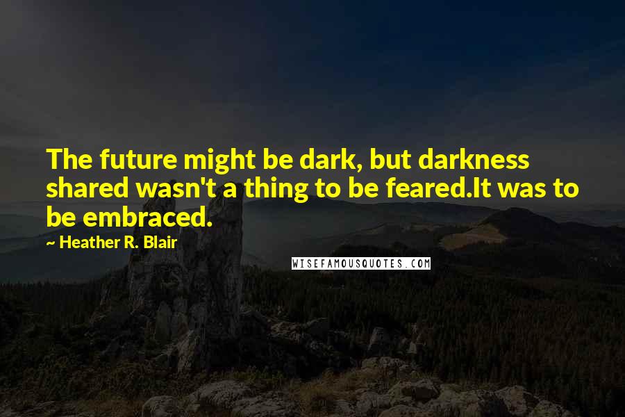 Heather R. Blair Quotes: The future might be dark, but darkness shared wasn't a thing to be feared.It was to be embraced.