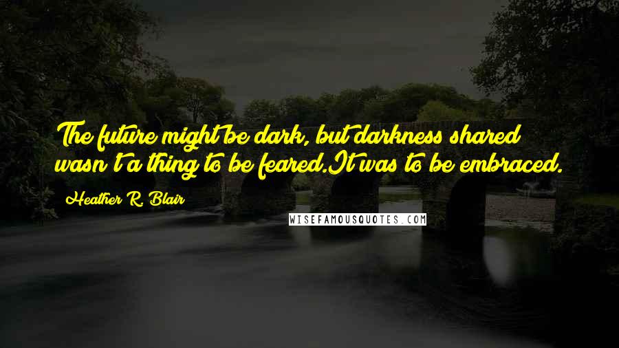 Heather R. Blair Quotes: The future might be dark, but darkness shared wasn't a thing to be feared.It was to be embraced.
