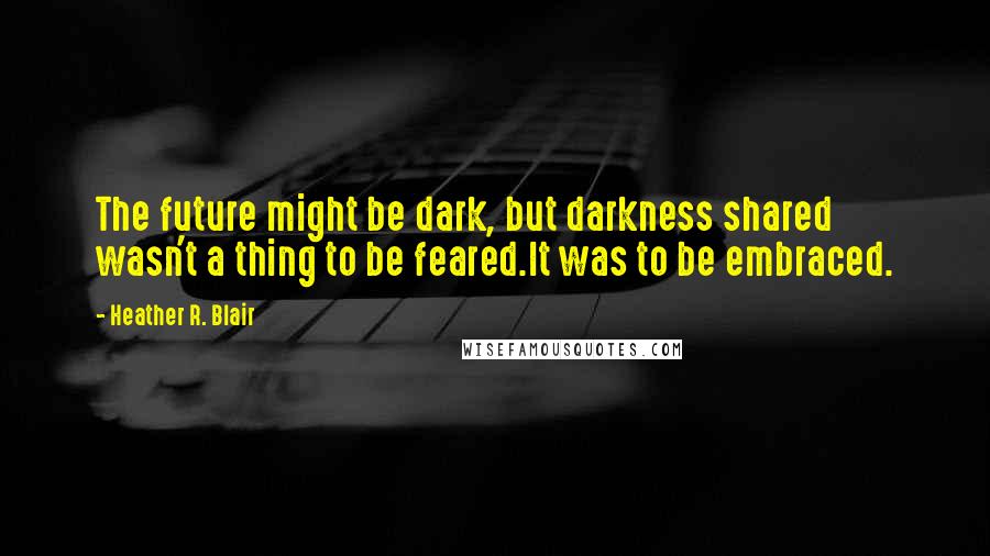 Heather R. Blair Quotes: The future might be dark, but darkness shared wasn't a thing to be feared.It was to be embraced.