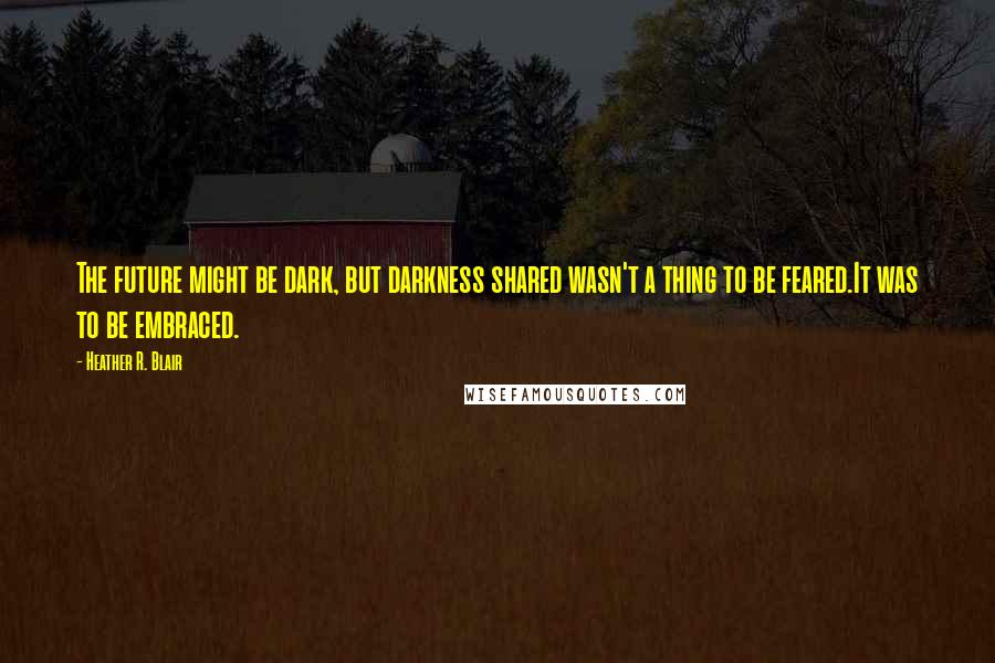 Heather R. Blair Quotes: The future might be dark, but darkness shared wasn't a thing to be feared.It was to be embraced.