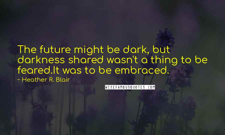 Heather R. Blair Quotes: The future might be dark, but darkness shared wasn't a thing to be feared.It was to be embraced.