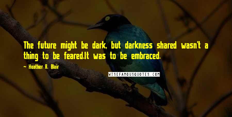 Heather R. Blair Quotes: The future might be dark, but darkness shared wasn't a thing to be feared.It was to be embraced.