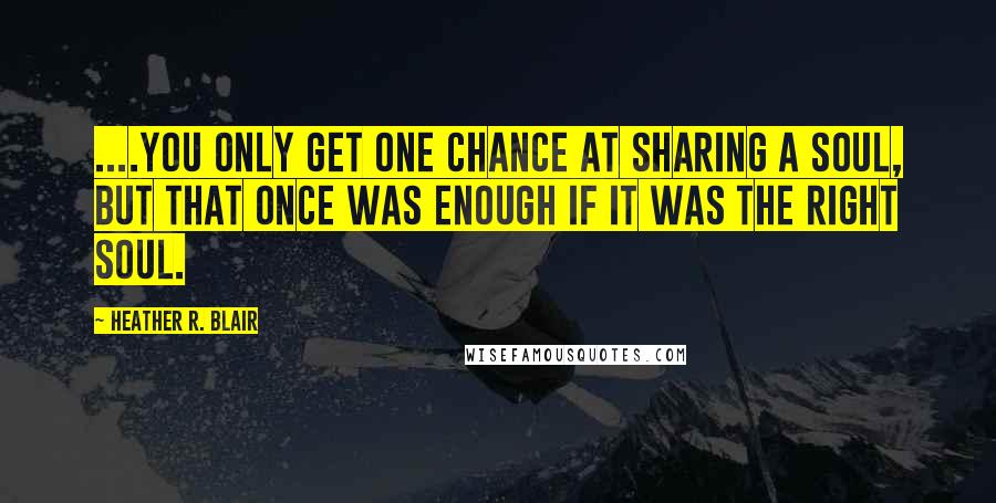 Heather R. Blair Quotes: ....you only get one chance at sharing a soul, but that once was enough if it was the right soul.