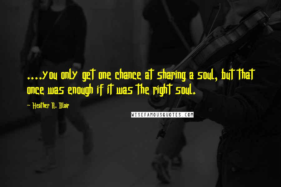 Heather R. Blair Quotes: ....you only get one chance at sharing a soul, but that once was enough if it was the right soul.