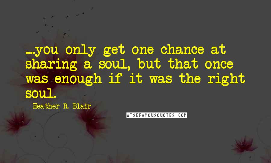 Heather R. Blair Quotes: ....you only get one chance at sharing a soul, but that once was enough if it was the right soul.