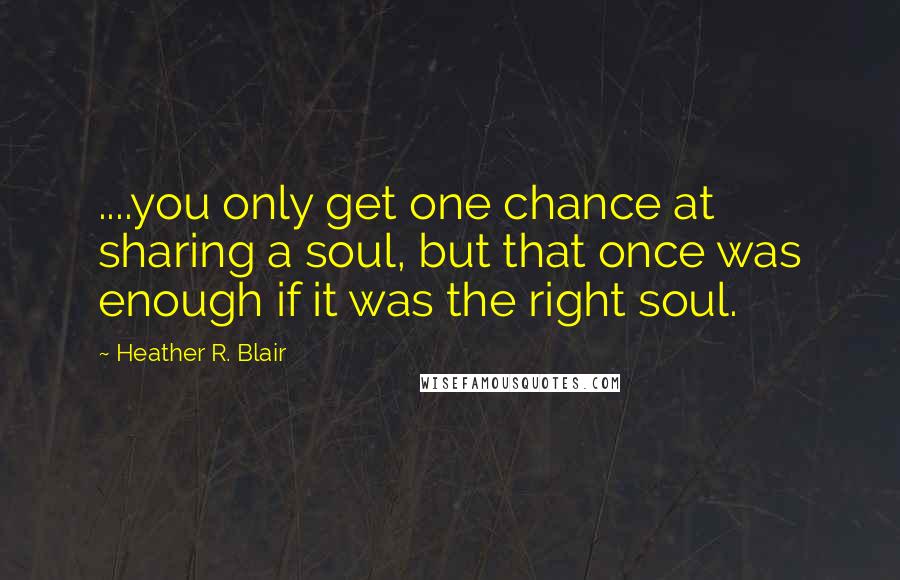 Heather R. Blair Quotes: ....you only get one chance at sharing a soul, but that once was enough if it was the right soul.