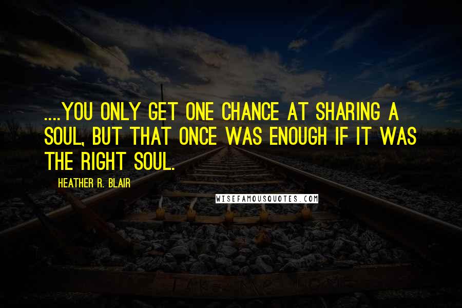 Heather R. Blair Quotes: ....you only get one chance at sharing a soul, but that once was enough if it was the right soul.