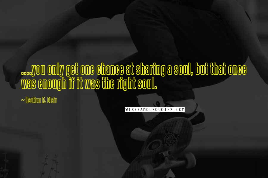 Heather R. Blair Quotes: ....you only get one chance at sharing a soul, but that once was enough if it was the right soul.