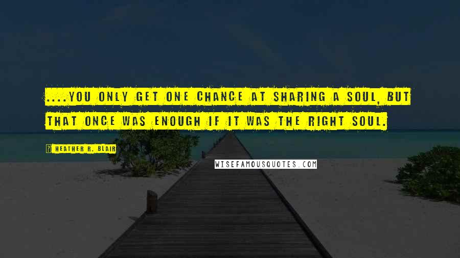 Heather R. Blair Quotes: ....you only get one chance at sharing a soul, but that once was enough if it was the right soul.