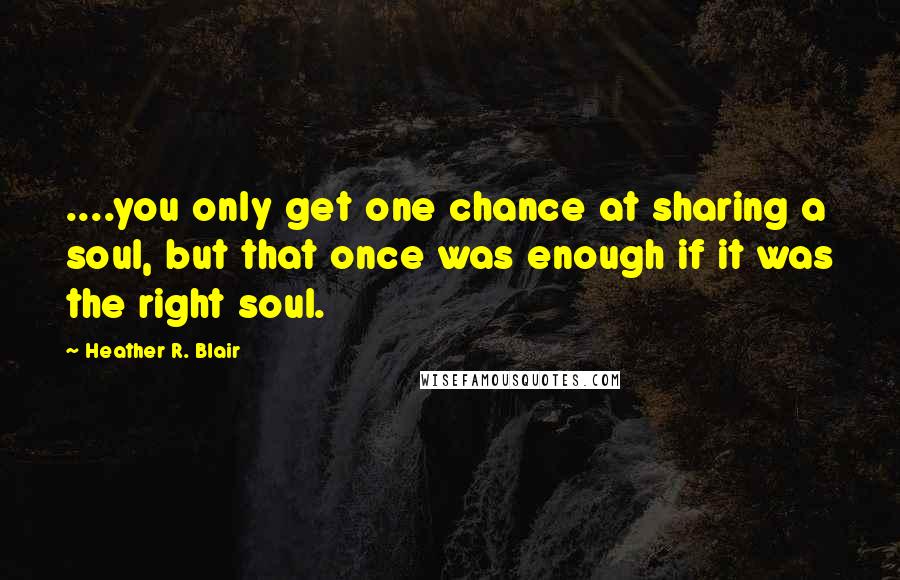 Heather R. Blair Quotes: ....you only get one chance at sharing a soul, but that once was enough if it was the right soul.