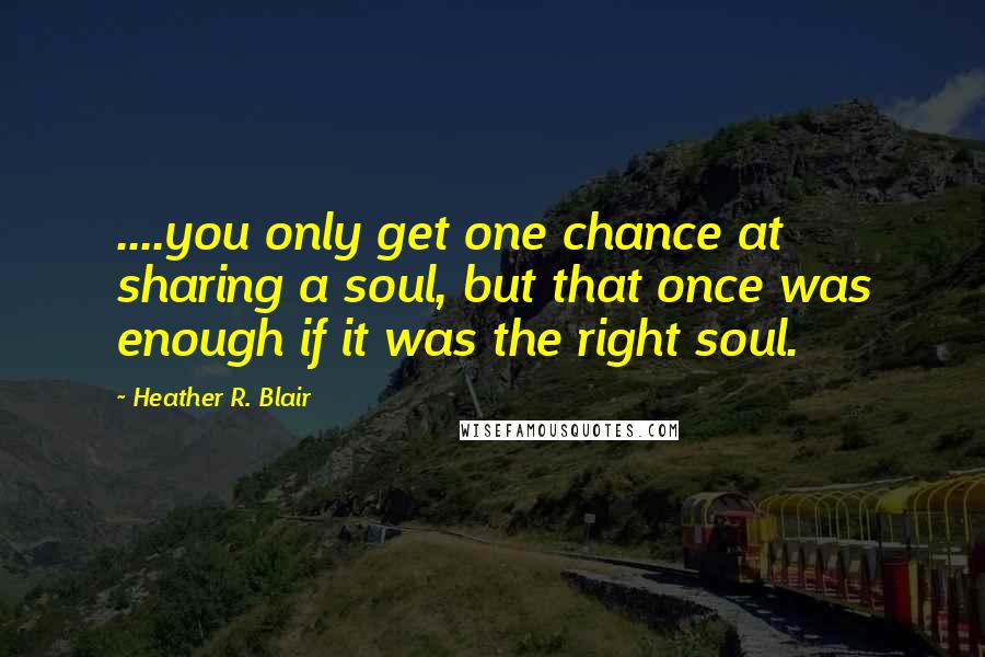 Heather R. Blair Quotes: ....you only get one chance at sharing a soul, but that once was enough if it was the right soul.
