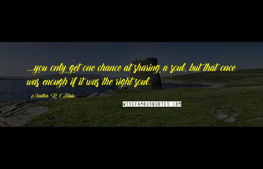 Heather R. Blair Quotes: ....you only get one chance at sharing a soul, but that once was enough if it was the right soul.